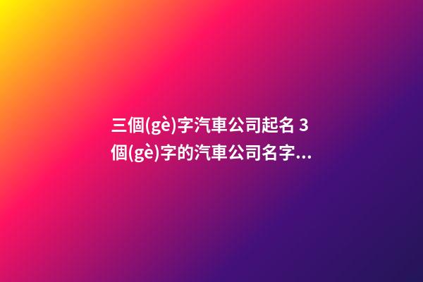 三個(gè)字汽車公司起名 3個(gè)字的汽車公司名字大全-第1張-公司起名-玄機(jī)派